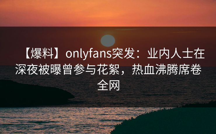 【爆料】onlyfans突发：业内人士在深夜被曝曾参与花絮，热血沸腾席卷全网