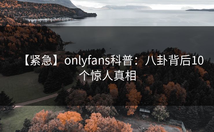 【紧急】onlyfans科普：八卦背后10个惊人真相