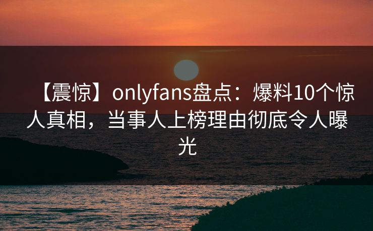 【震惊】onlyfans盘点：爆料10个惊人真相，当事人上榜理由彻底令人曝光