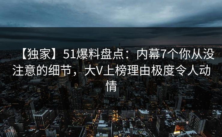 【独家】51爆料盘点:内幕7个你从没注意的细节,大V上榜理由极度令人动情 【独家】51爆料盘点:内幕7个你从没注意的细节,大V上榜理由极度令人动情