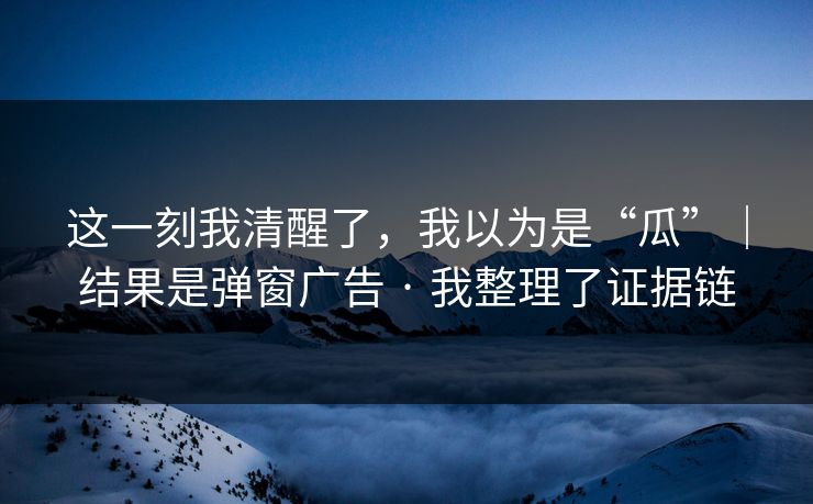 这一刻我清醒了，我以为是“瓜”｜结果是弹窗广告 · 我整理了证据链