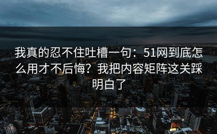 我真的忍不住吐槽一句：51网到底怎么用才不后悔？我把内容矩阵这关踩明白了