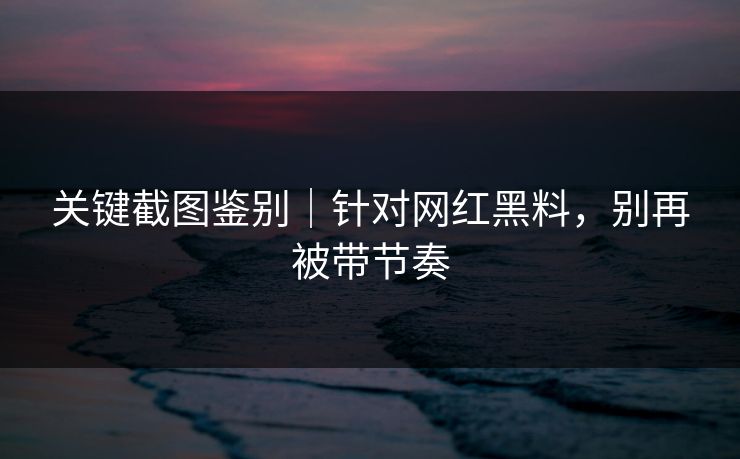 关键截图鉴别｜针对网红黑料，别再被带节奏