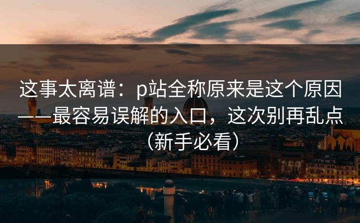 这事太离谱:p站全称原来是这个原因——最容易误解的入口,这次别再乱点(新手必看)