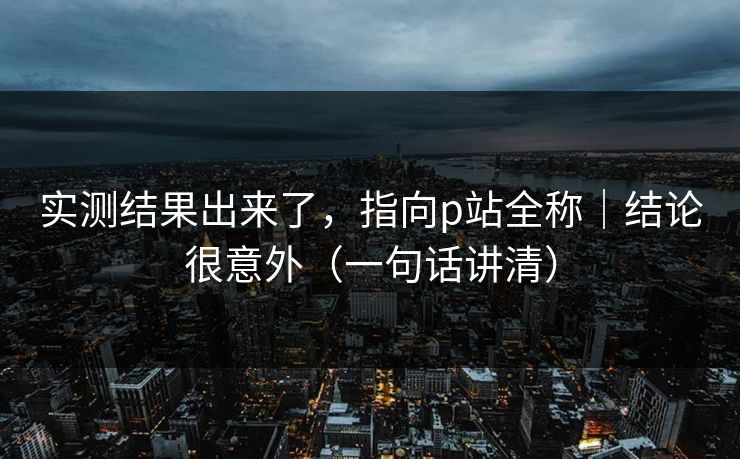 实测结果出来了,指向p站全称|结论很意外(一句话讲清)